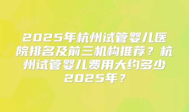 2025年杭州试管婴儿医院排名及前三机构推荐?杭州试管婴儿费用大约多少2025年?