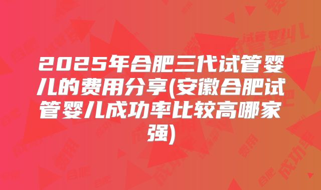 2025年合肥三代试管婴儿的费用分享(安徽合肥试管婴儿成功率比较高哪家强)