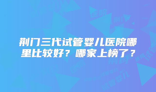 荆门三代试管婴儿医院哪里比较好?哪家上榜了?