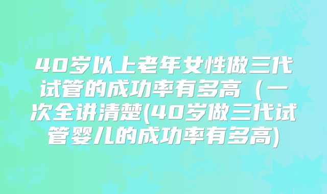 40岁以上老年女性做三代试管的成功率有多高（一次全讲清楚(40岁做三代试管婴儿的成功率有多高)
