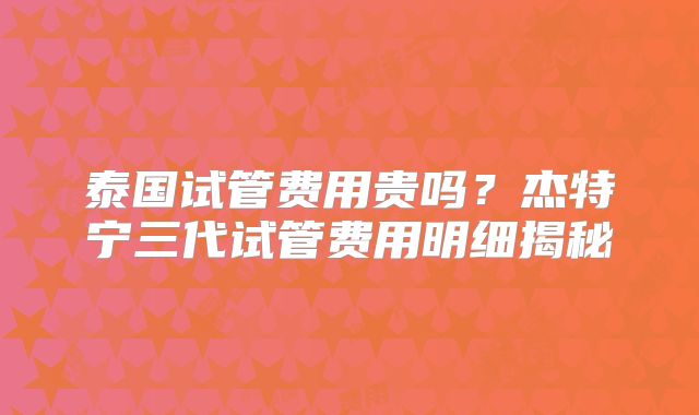 泰国试管费用贵吗？杰特宁三代试管费用明细揭秘