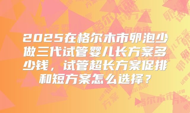2025在格尔木市卵泡少做三代试管婴儿长方案多少钱,试管超长方案促排和短方案怎么选择?