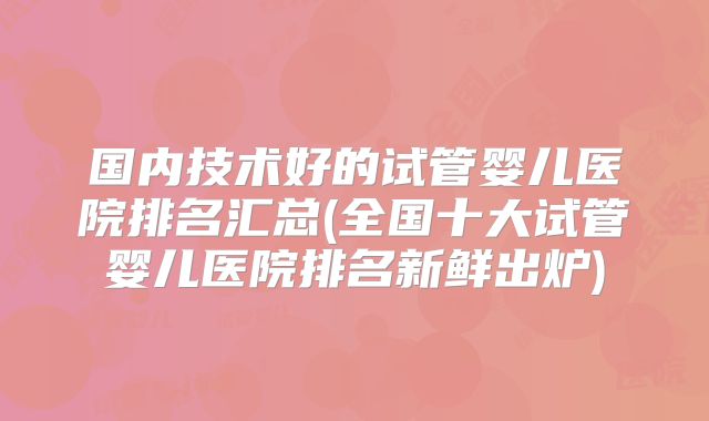 国内技术好的试管婴儿医院排名汇总(全国十大试管婴儿医院排名新鲜出炉)