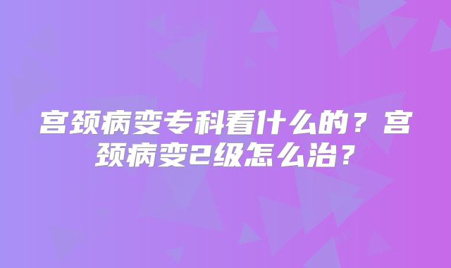 宫颈病变专科看什么的？宫颈病变2级怎么治？