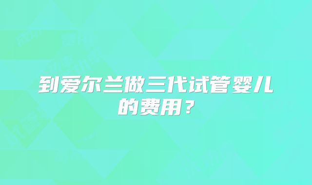 到爱尔兰做三代试管婴儿的费用?