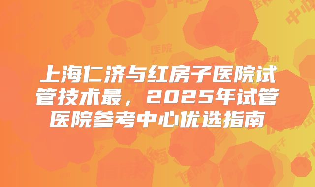 上海仁济与红房子医院试管技术最，2025年试管医院参考中心优选指南