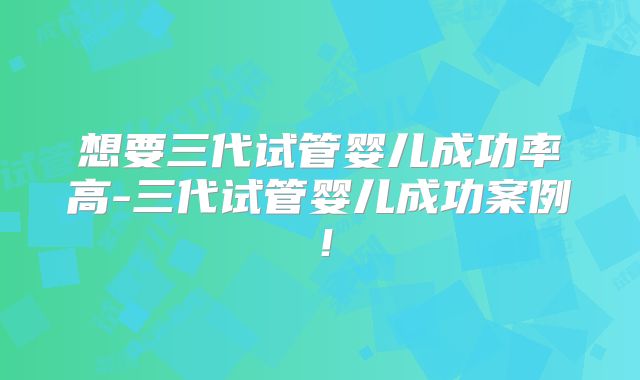 想要三代试管婴儿成功率高-三代试管婴儿成功案例！