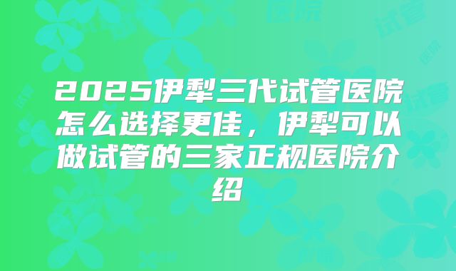 2025伊犁三代试管医院怎么选择更佳，伊犁可以做试管的三家正规医院介绍