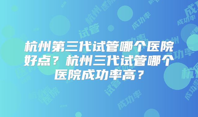 杭州第三代试管哪个医院好点？杭州三代试管哪个医院成功率高？