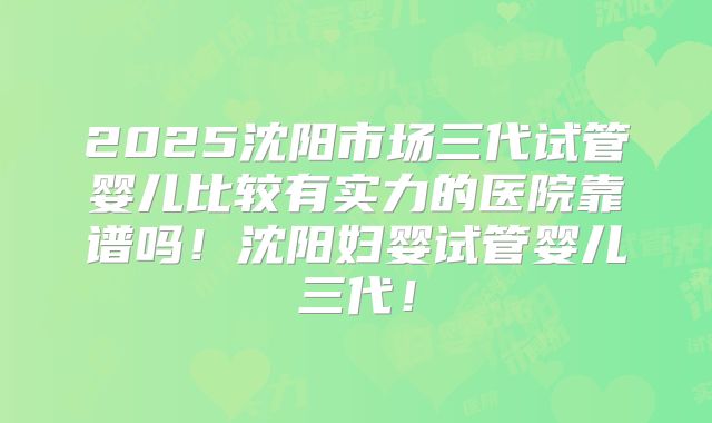 2025沈阳市场三代试管婴儿比较有实力的医院靠谱吗！沈阳妇婴试管婴儿三代！
