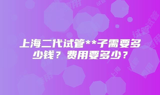 上海二代试管**子需要多少钱？费用要多少？