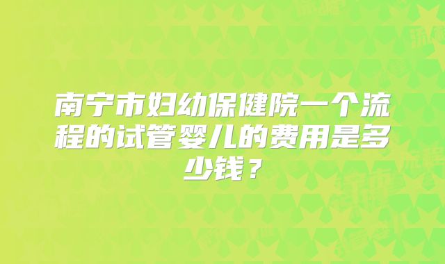 南宁市妇幼保健院一个流程的试管婴儿的费用是多少钱?