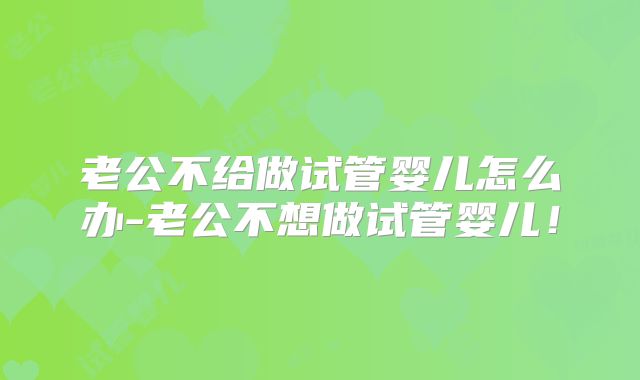 老公不给做试管婴儿怎么办-老公不想做试管婴儿!