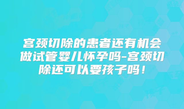 宫颈切除的患者还有机会做试管婴儿怀孕吗-宫颈切除还可以要孩子吗！