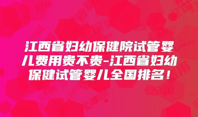 江西省妇幼保健院试管婴儿费用贵不贵-江西省妇幼保健试管婴儿全国排名！