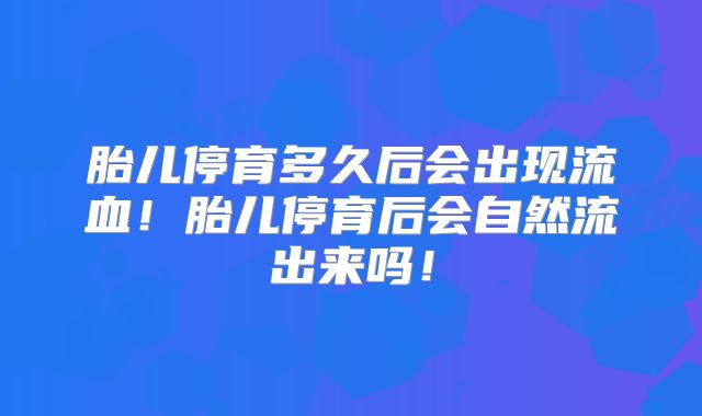 胎儿停育多久后会出现流血！胎儿停育后会自然流出来吗！