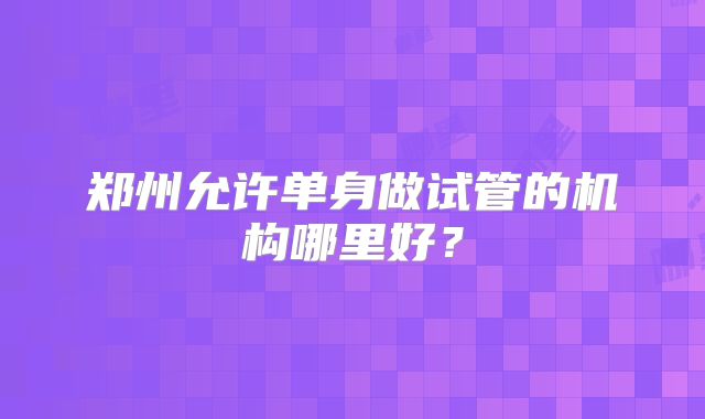 郑州允许单身做试管的机构哪里好？