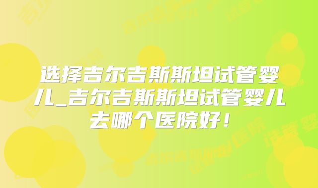 选择吉尔吉斯斯坦试管婴儿_吉尔吉斯斯坦试管婴儿去哪个医院好！