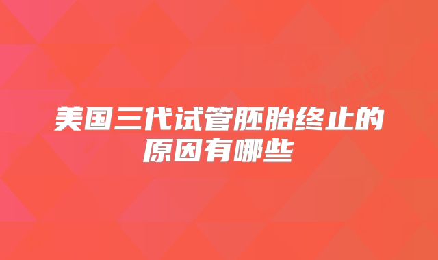 美国三代试管胚胎终止的原因有哪些