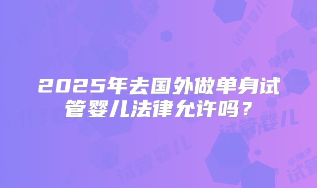 2025年去国外做单身试管婴儿法律允许吗？