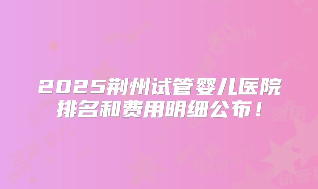 2025荆州试管婴儿医院排名和费用明细公布！