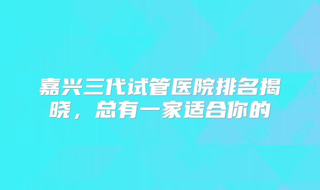 嘉兴三代试管医院排名揭晓，总有一家适合你的