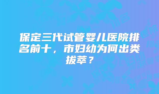 保定三代试管婴儿医院排名前十，市妇幼为何出类拔萃？