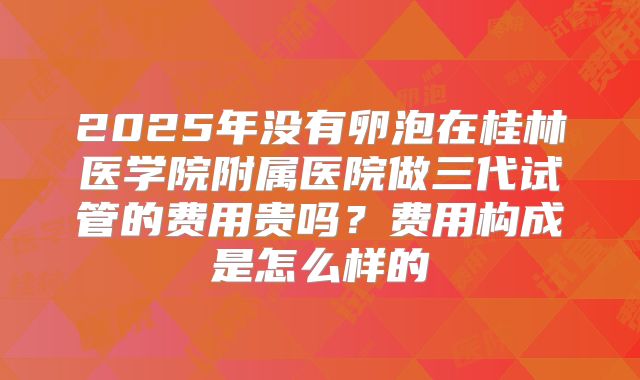 2025年没有卵泡在桂林医学院附属医院做三代试管的费用贵吗？费用构成是怎么样的