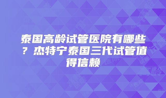 泰国高龄试管医院有哪些？杰特宁泰国三代试管值得信赖