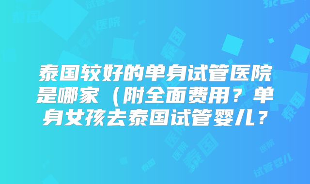 泰国较好的单身试管医院是哪家(附全面费用?单身女孩去泰国试管婴儿?