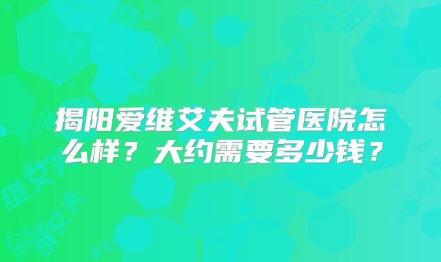 揭阳爱维艾夫试管医院怎么样？大约需要多少钱？