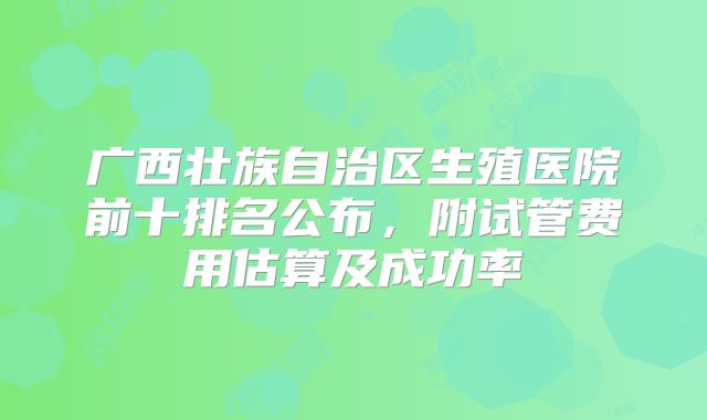 广西壮族自治区生殖医院前十排名公布，附试管费用估算及成功率