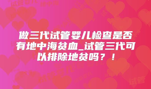 做三代试管婴儿检查是否有地中海贫血_试管三代可以排除地贫吗?!