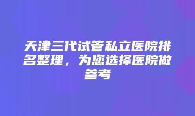天津三代试管私立医院排名整理，为您选择医院做参考