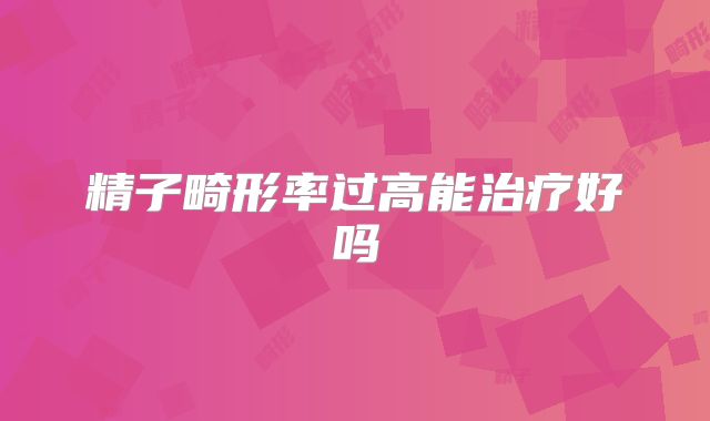 精子畸形率过高能治疗好吗