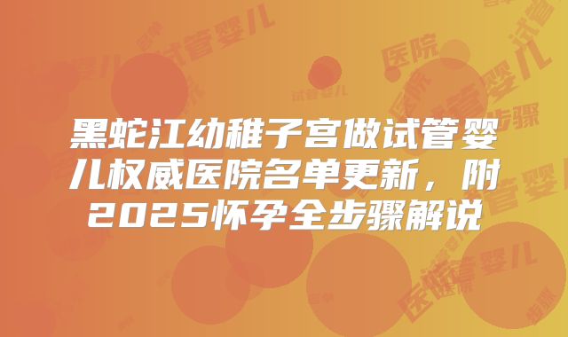 黑蛇江幼稚子宫做试管婴儿权威医院名单更新,附2025怀孕全步骤解说