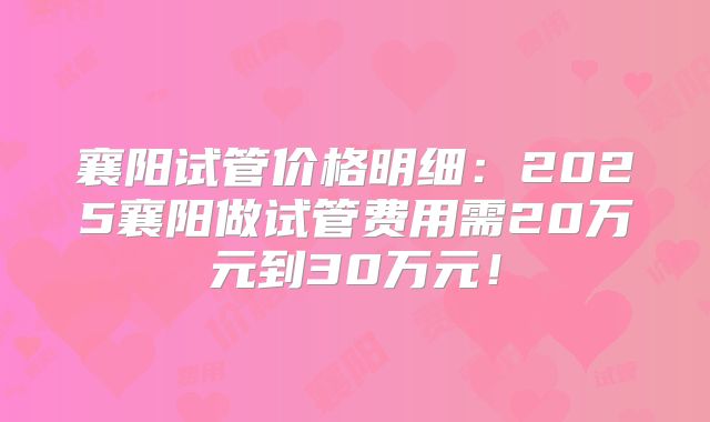 襄阳试管价格明细：2025襄阳做试管费用需20万元到30万元！