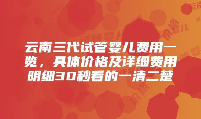 云南三代试管婴儿费用一览，具体价格及详细费用明细30秒看的一清二楚