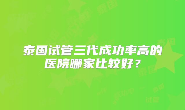 泰国试管三代成功率高的医院哪家比较好?