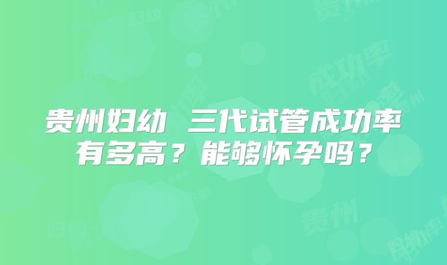 贵州妇幼 三代试管成功率有多高？能够怀孕吗？