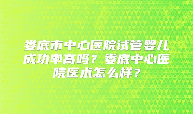 娄底市中心医院试管婴儿成功率高吗？娄底中心医院医术怎么样？