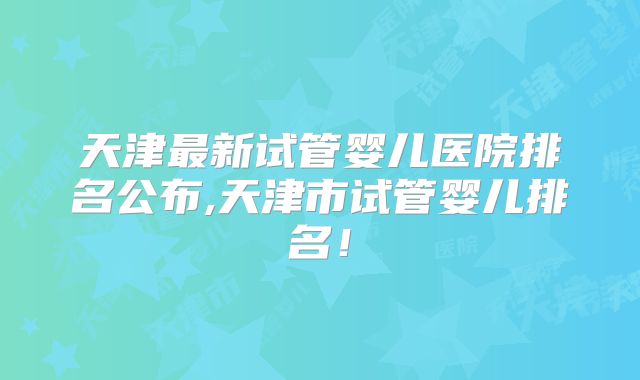 天津最新试管婴儿医院排名公布,天津市试管婴儿排名!