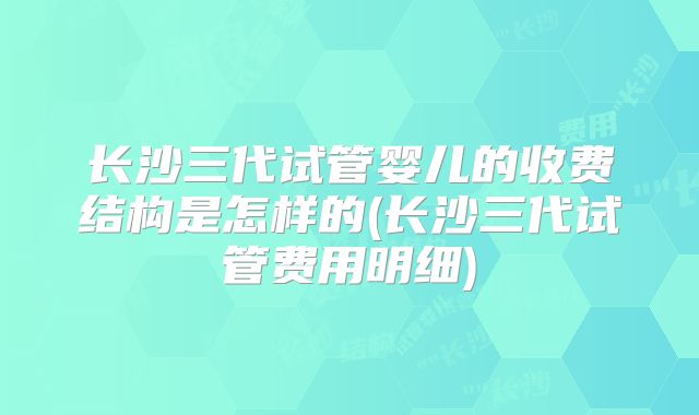 长沙三代试管婴儿的收费结构是怎样的(长沙三代试管费用明细)