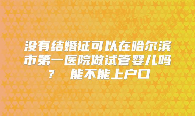 没有结婚证可以在哈尔滨市第一医院做试管婴儿吗? 能不能上户口