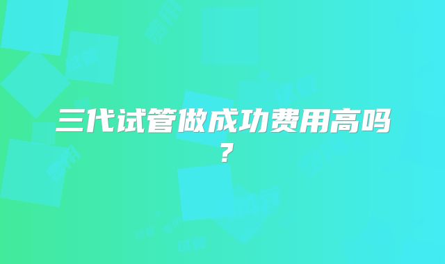 三代试管做成功费用高吗？