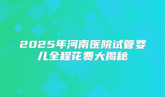 2025年河南医院试管婴儿全程花费大揭秘