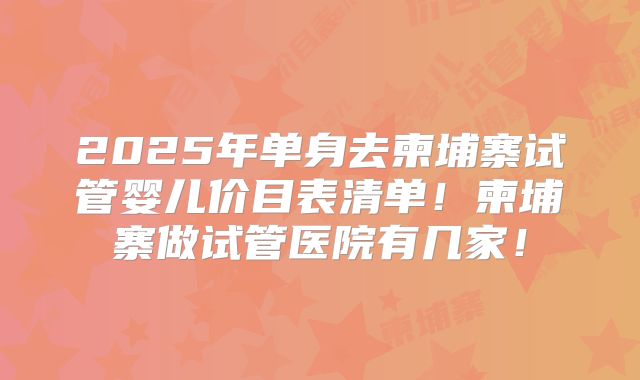 2025年单身去柬埔寨试管婴儿价目表清单!柬埔寨做试管医院有几家!