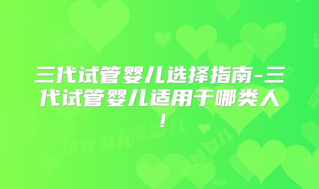 三代试管婴儿选择指南-三代试管婴儿适用于哪类人！