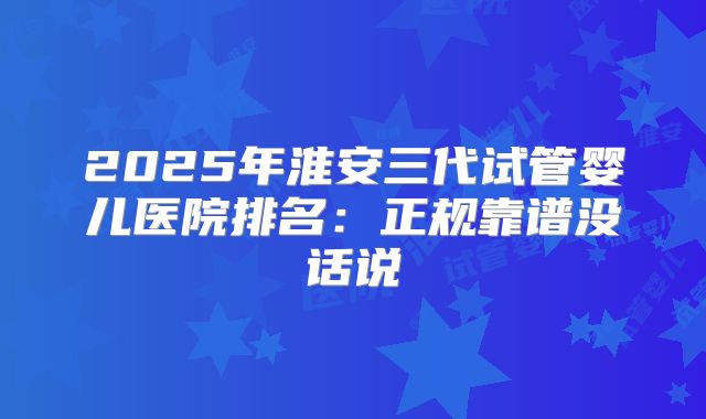 2025年淮安三代试管婴儿医院排名：正规靠谱没话说