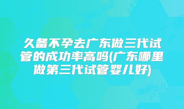久备不孕去广东做三代试管的成功率高吗(广东哪里做第三代试管婴儿好)